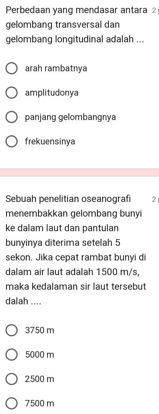 Perbedaan yang mendasar antara 2
gelombang transversal dan
gelombang longitudinal adalah ...
arah rambatnya
amplitudonya
panjang gelombangnya
frekuensinya
Sebuah penelitian oseanografi 2
menembakkan gelombang bunyi
ke dalam laut dan pantulan
bunyinya diterima setelah 5
sekon. Jika cepat rambat bunyi di
dalam air laut adalah 1500 m/s,
maka kedalaman sir laut tersebut
dalah ....
3750 m
5000 m
2500 m
7500 m