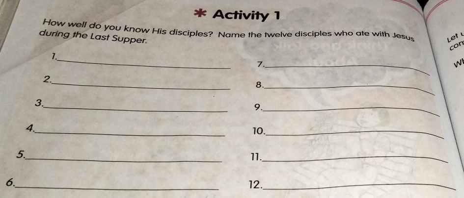 Activity 1 
How well do you know His disciples? Name the twelve disciples who ate with Jesus Let 
during the Last Supper. 
con 
_ 
1. 
_7 
WI 
_ 
2. 
8._ 
_ 
3. 
9._ 
_ 
4. 
10._ 
5_ 11._ 
6._ 12._