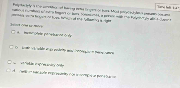 Time left 1:47 
Polydactyly is the condition of having extra fingers or toes. Most polydactylous persons possess
various numbers of extra fingers or toes. Sometimes, a person with the Polydactyly allele doesn't
possess extra fingers or toes. Which of the following is right
Select one or more:
a. incomplete penetrance only
b. both variable expressivity and incomplete penetrance
c. variable expressivity only
d. neither variable expressivity nor incomplete penetrance