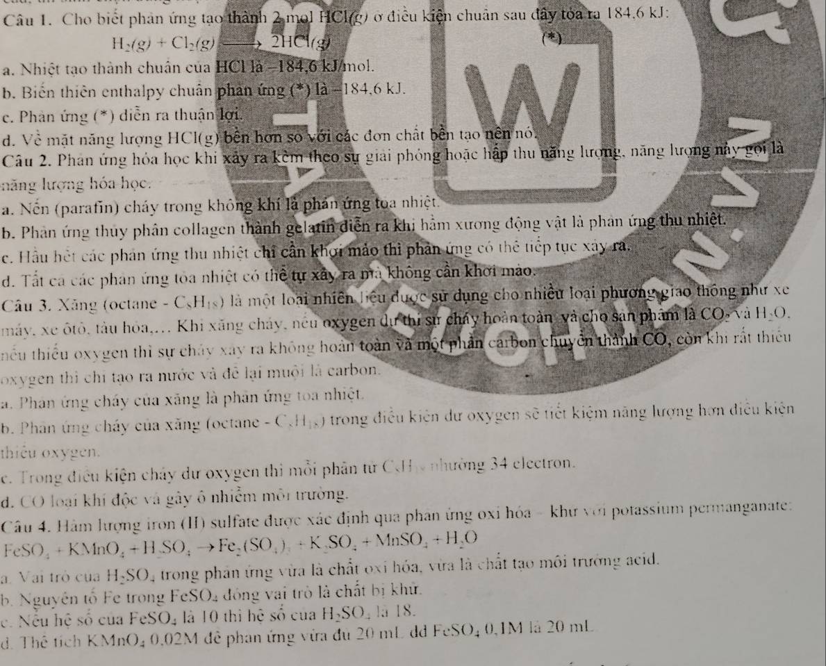 Cho biết phản ứng tạo thành 2 mol HCl(g) ở điều kiện chuẩn sau đây tóa ra 184.6 kJ:
H_2(g)+Cl_2(g)to 2HCl(g)
(*)
a. Nhiệt tạo thành chuân của HCl là −184,6 kJ/mol.
b. Biến thiên enthalpy chuẩn phan ứng (*) là −184,6 kJ.
c. Phan ứng (*) diễn ra thuận lợi.
d. Về mặt năng lượng HCl(g) bên hơn số với các đơn chất bền tạo nền nó.
Câu 2. Phan ứng hóa học khi xảy ra kèm theo sự giải phỏng hoặc hấp thu năng lượng, năng lượng này gọi là
llhăng lượng hóa học.
a. Nến (parafin) cháy trong không khí là phản ứng toa nhiệt.
b. Phân ứng thuy phân collagen thành gelatin diễn ra khi hằm xương động vật là phân ứng thu nhiệt.
c. Hầu hệt các phản ứng thu nhiệt chỉ cần khơi mảo thì phản ứng có thể tiếp tục xây ra,
d. Tất ca các phan ứng toa nhiệt có thể tự xây ra mà không cần khơi mào.
Câu 3. Xăng (octane - C_8H_18) ) là một loài nhiên hiệu được sử dụng cho nhiều loại phương giao thông như xe
máy, xe ôtô, tàu hoa... Khi xăng cháy, néu oxygen dự thi sự chấy hoàn toàn và cho san phẩm là CO, và H_2O.
thiếu thiếu oxygen thì sự chảy xay ra không hoàn toàn và một phần carbon chuyển thành CO, còn khi rất thiếu
oxygen thì chi tạo ra nước và đễ lại muội là carbon.
a. Phan ứng cháy của xãng là phân ứng toa nhiệt.
b. Phân ứng cháy của xăng (octane -C_xH_18) trong điều kiên dư oxygen sẽ tiết kiệm năng lượng hơn điều kiện
thiêu oxygen.
e. Trong điều kiện chảy dư oxygen thi mỗi phân từ CHy nhường 34 electron.
d. CO loại khí độc và gây ô nhiễm môi trường.
Câu 4. Hàm lượng iron (II) sulfate được xác định qua phan ứng oxỉ hóa - khư với potassium permanganate:
FeSO_4+KMnO_4+HSO_4to Fe_2(SO_4)_3+K_2SO_4+MnSO_4+H_2O
a. Vai trò của H_2SO. , trong phản ứng vừa là chất oxi hóa, vừa là chất tạo môi trưởng acid.
b. Nguyên tố Fe trong FeSO_4 đóng vai trò là chất bị khử.
c. Nếu hệ số của FeS O_4 là 10 thì hệ số của H_2SO , là 18.
d. Thê tích KMnO_40.02M để phân ứng vừa đủ 20 mL d FeSO_40.1M là 20 mL
