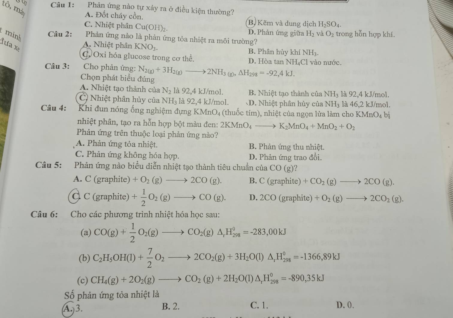 Phản ứng nào tự xảy ra ở điều kiện thường?
tô, máy
A. Đốt cháy cồn.
B, Kẽm và dung dịch H_2SO_4.
C. Nhiệt phân Cu(OH)_2. D. Phản ứng giữa H_2 và O_2 trong hỗn hợp khí.
minh
Câu 2: Phản ứng nào là phản ứng tỏa nhiệt ra môi trường?
tưa  xẹ
A. Nhiệt phân KNO_3.
B. Phân hủy khí NH_3.
COxi hóa glucose trong cơ thể. D. Hòa tan NH₄Cl vào nước.
Câu 3:  Cho phản ứng: N_2(g)+3H_2(g)to 2NH_3(g),△ H_298=-92,4kJ.
Chọn phát biểu đúng
A. Nhiệt tạo thành của N_2 là 92,4 kJ/mol. B. Nhiệt tạo thành của NH_3 là 92,4 kJ/mol.
C) Nhiệt phân hủy của NH_3 là 92,4 kJ/mol. D. Nhiệt phân hủy của NH_3 là 46,2 kJ/mol.
Câu 4:  Khi đun nóng ống nghiệm đựng KM _1O_4 : thu   tím), nhiệt của ngọn lửa làm cho 1 KMnO_4 bị
nhiệt phân, tạo ra hỗn hợp bột màu đen: 2KMnO_4to K_2MnO_4+MnO_2+O_2
Phản ứng trên thuộc loại phản ứng nào?
A. Phản ứng tỏa nhiệt. B. Phản ứng thu nhiệt.
C. Phản ứng không hóa hợp. D. Phản ứng trao đổi.
Câu 5: *Phản ứng nào biểu diễn nhiệt tạo thành tiêu chuẩn của CO(g)
A. C (graphite) +O_2(g)to 2CO(g). B. C(graphite) +CO_2(g)to 2CO(g).
C C (graphite) + 1/2 O_2(g)to CO(g). D.2CO(graphite +O_2(g)to 2CO_2(g).
Câu 6: Cho các phương trình nhiệt hóa học sau:
(a) CO(g)+ 1/2 O_2(g)to CO_2(g)△ _rH_(298)^0=-283,00kJ
(b) C_2H_5OH(l)+ 7/2 O_2to 2CO_2(g)+3H_2O(l)△ _rH_(298)^0=-1366,89kJ
(c) CH_4(g)+2O_2(g)to CO_2(g)+2H_2O(l)△ _rH_(298)^0=-890,35kJ
Số phản ứng tỏa nhiệt là
A.)3. B. 2. C. 1. D. 0.