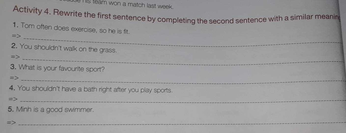 his team won a match last week. 
Activity 4. Rewrite the first sentence by completing the second sentence with a similar meaning 
1. Tom often does exercise, so he is fit. 
_= 
2. You shouldn't walk on the grass. 
=>_ 
3. What is your favourite sport? 
=>_ 
4. You shouldn't have a bath right after you play sports. 
=>_ 
5. Minh is a good swimmer. 
=> 
_