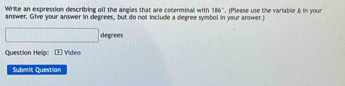 Write an expression describing al the angles that are coterminal with 186°. (Please use the variable k in your 
answer. Give your answer in degrees, but do not include a degree symbol in your answer.)
degrees
Question Help: Video 
Submit Question