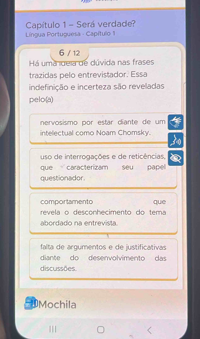 Capítulo 1 - Será verdade?
Língua Portuguesa - Capítulo 1
6 / 12
Há uma ideia de dúvida nas frases
trazidas pelo entrevistador. Essa
indefinição e incerteza são reveladas
pelo(a)
nervosismo por estar diante de um
intelectual como Noam Chomsky.
uso de interrogações e de reticências,
que caracterizam seu papel
questionador.
comportamento que
revela o desconhecimento do tema
abordado na entrevista.
falta de argumentos e de justificativas
diante do desenvolvimento das
discussões.
Mochila