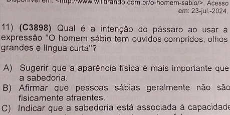 sponverem.. Acesso
em: 23-jul.-2024.
11) (C3898) Qual é a intenção do pássaro ao usar a
expressão 'O homem sábio tem ouvidos compridos, olhos
grandes e língua curta''?
A) Sugerir que a aparência física é mais importante que
a sabedoria.
B) Afirmar que pessoas sábias geralmente não são
fisicamente atraentes.
C) Indicar que a sabedoria está associada à capacidade