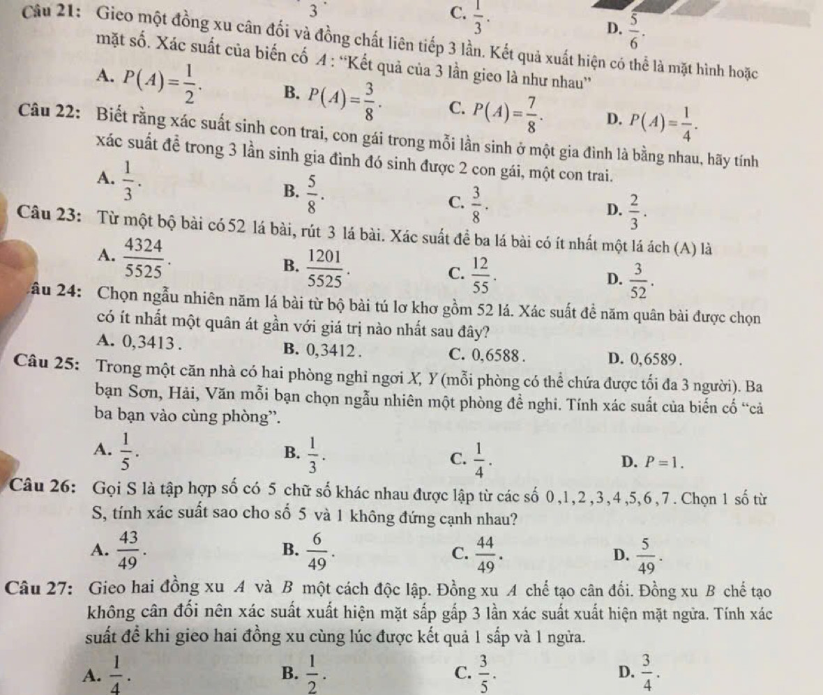 3
C.  1/3 .
D.  5/6 .
Câu 21: Gieo một đồng xu cân đối và đồng chất liên tiếp 3 lần. Kết quả xuất hiện có thể là mặt hình hoặc
mặt số. Xác suất của biến cố A : “Kết quả của 3 lần gieo là như nhau”
A. P(A)= 1/2 . B. P(A)= 3/8 · C. P(A)= 7/8 . D. P(A)= 1/4 .
Câu 22: Biết rằng xác suất sinh con trai, con gái trong mỗi lần sinh ở một gia đình là bằng nhau, hãy tính
xác suất đề trong 3 lần sinh gia đình đó sinh được 2 con gái, một con trai.
A.  1/3 .
B.  5/8 .
C.  3/8 .
D.  2/3 .
Câu 23: Từ một bộ bài có 52 lá bài, rút 3 lá bài. Xác suất đề ba lá bài có ít nhất một lá ách (A) là
A.  4324/5525 .  1201/5525 .
B.
C.  12/55 .
D.  3/52 .
ầu 24: Chọn ngẫu nhiên năm lá bài từ bộ bài tú lơ khơ gồm 52 lá. Xác suất đề năm quân bài được chọn
có ít nhất một quân át gần với giá trị nào nhất sau đây?
A. 0,3413 . B. 0,3412 . C. 0,6588 . D. 0,6589 .
Câu 25: Trong một căn nhà có hai phòng nghỉ ngơi X, Y (mỗi phòng có thể chứa được tối đa 3 người). Ba
bạn Sơn, Hải, Văn mỗi bạn chọn ngẫu nhiên một phòng đề nghi. Tính xác suất của biến cố “cả
ba bạn vào cùng phòng”.
A.  1/5 .  1/3 . C.  1/4 .
B.
D. P=1.
Câu 26: Gọi S là tập hợp số có 5 chữ số khác nhau được lập từ các số 0,1,2,3,4,5,6,7. Chọn 1 số từ
S, tính xác suất sao cho số 5 và 1 không đứng cạnh nhau?
B.
A.  43/49 .  6/49 . C.  44/49 . D.  5/49 .
Câu 27: Gieo hai đồng xu A và B một cách độc lập. Đồng xu A chế tạo cân đối. Đồng xu B chế tạo
không cân đối nên xác suất xuất hiện mặt sắp gấp 3 lần xác suất xuất hiện mặt ngữa. Tính xác
suất đề khi gieo hai đồng xu cùng lúc được kết quả 1 sắp và 1 ngửa.
A.  1/4 .  1/2 . C.  3/5 . D.  3/4 .
B.