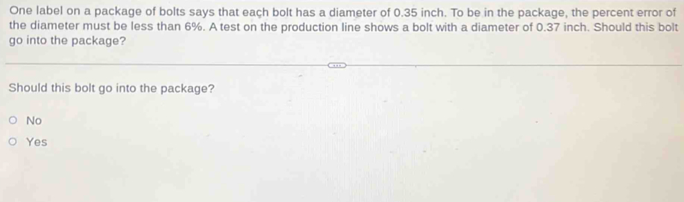 One label on a package of bolts says that each bolt has a diameter of 0.35 inch. To be in the package, the percent error of
the diameter must be less than 6%. A test on the production line shows a bolt with a diameter of 0.37 inch. Should this bolt
go into the package?
Should this bolt go into the package?
No
Yes