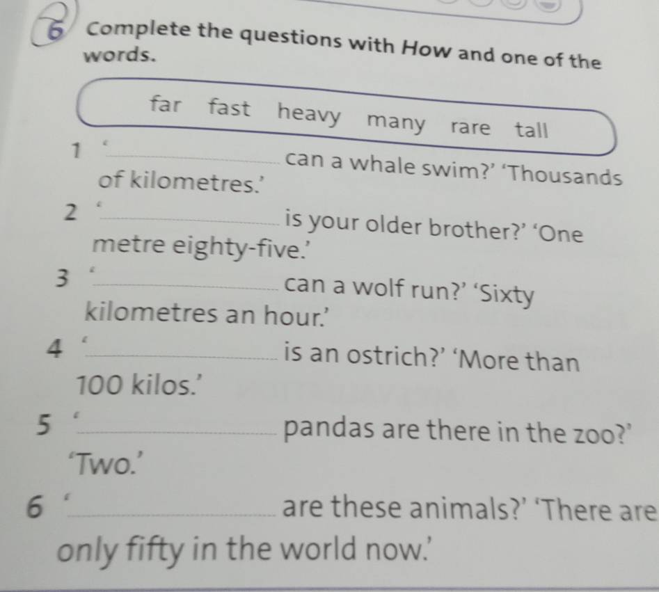 Complete the questions with How and one of the 
words. 
far fast heavy many rare tall 
_1 
can a whale swim?’ ‘Thousands 
of kilometres.’ 
_2 
is your older brother?’ ‘One 
metre eighty-five.’ 
_3 
can a wolf run?’ ‘Sixty 
kilometres an hour.' 
_4 
is an ostrich?’ ‘More than
100 kilos.’ 
5 _pandas are there in the zoo?' 
‘Two.’ 
6 _are these animals?’ ‘There are 
only fifty in the world now.'