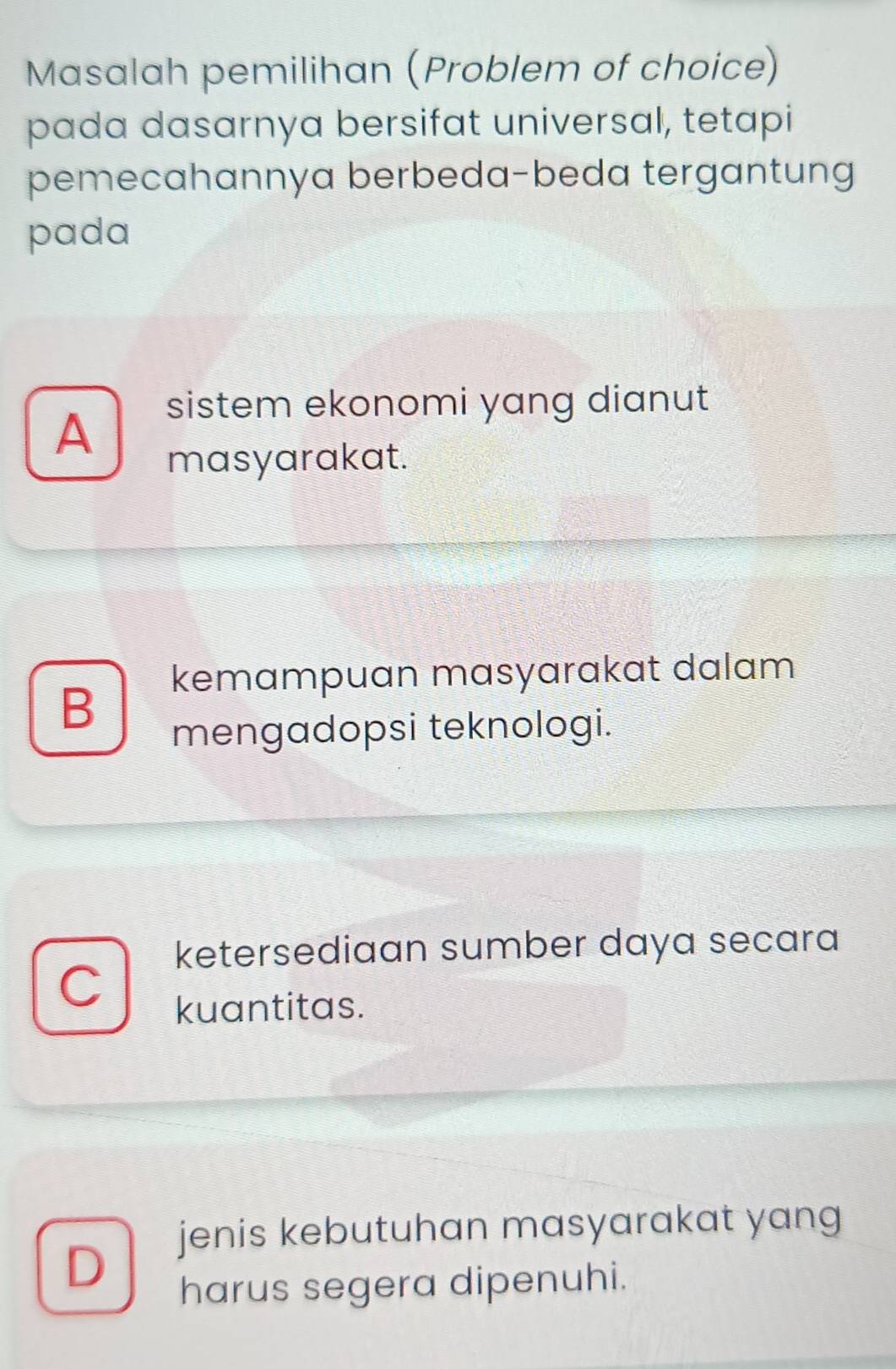 Masalah pemilihan (Problem of choice)
pada dasarnya bersifat universal, tetapi
pemecahannya berbeda-beda tergantung
pada
A
sistem ekonomi yang dianut
masyarakat.
kemampuan masyarakat dalam
B
mengadopsi teknologi.
ketersediaan sumber daya secara
kuantitas.
jenis kebutuhan masyarakat yang
D
harus segera dipenuhi.