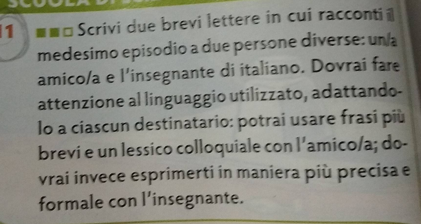 1 ■ ■ □ Scrivi due brevi lettere in cui racconti i 
medesimo episodio a due persone diverse: un a 
amico/a e l'insegnante di italiano. Dovrai far 
attenzione al linguaggio utilizzato, adattando- 
lo a ciascun destinatario: potrai usare frasi più 
brevi e un lessico colloquiale con l'amico/a; do- 
vrai invece esprimerti in maniera più precisa e 
formale con l'insegnante.