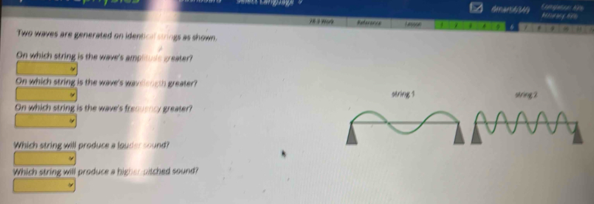 dmar6 

78 3 Work Referenes Lesson 4 / 17 
Two waves are generated on identical strings as shown. 
On which string is the wave's amplitude greater? 
On which string is the wave's waveiength greater? 
string 1
On which string is the wave's freouency greater? 
Which string will produce a louder sound? 
Which string will produce a higher-pitched sound?