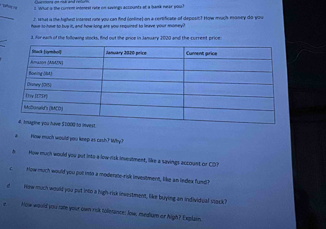 Questions on risk and return: 
४ 'परियग २प 1. What is the current interest rate on savings accounts at a bank near you? 
2. What is the highest interest rate you can find (online) on a certificate of deposit? How much money do you 
have to have to buy it, and how long are you required to leave your money? 
3. For each of the following stocks, find out the price in January 2020 and the current price: 
a. How much would you keep as cash? Why? 
b. How much would you put into a low-risk investment, like a savings account or CD? 
c. How much would you put into a moderate-risk investment, like an index fund? 
d. How much would you put into a high-risk investment, like buying an individual stock? 
e. How would you rate your own risk tolerance: low, medium or high? Explain.