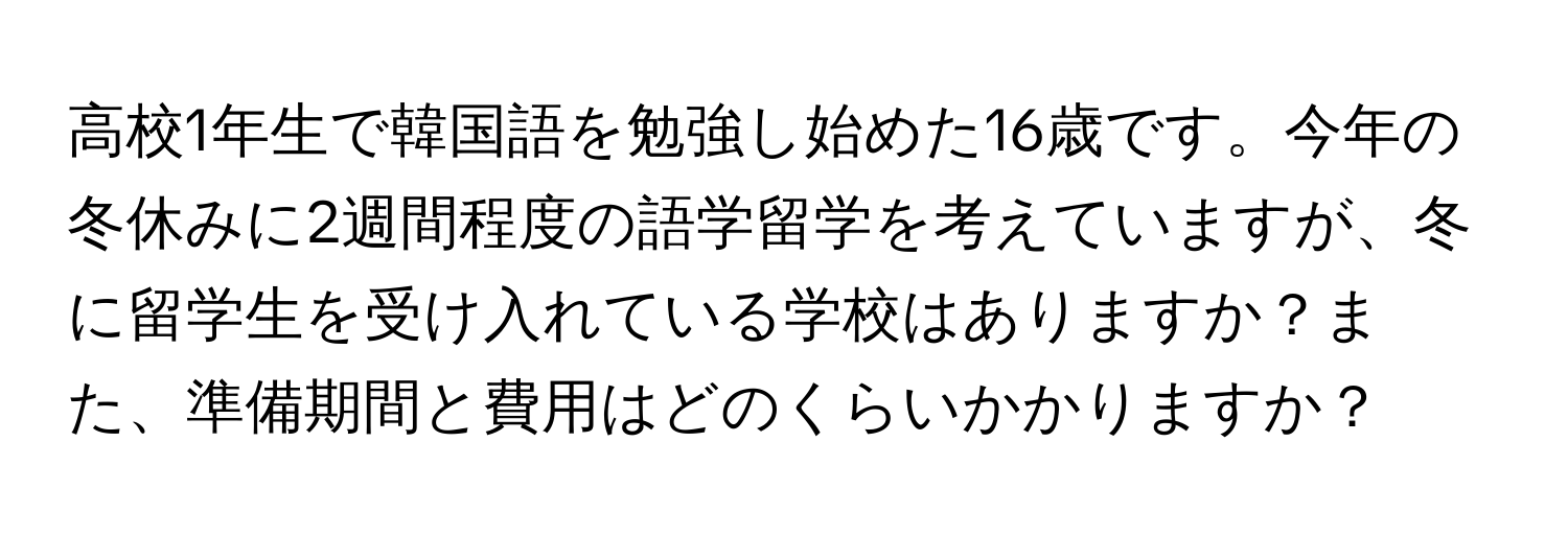 高校1年生で韓国語を勉強し始めた16歳です。今年の冬休みに2週間程度の語学留学を考えていますが、冬に留学生を受け入れている学校はありますか？また、準備期間と費用はどのくらいかかりますか？