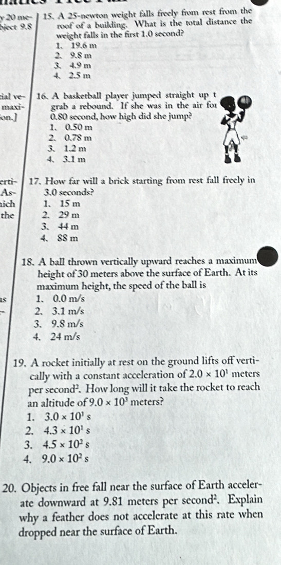 me− 15. A 25 -newton weight falls freely from rest from the
bject 9.8 roof of a building. What is the total distance the
weight falls in the first 1.0 second?
1. 19.6 m
2. 9.8 m
3. 4.9 m
4. 2.5 m
tial ve- 16. A basketball player jumped straight up t
maxi- grab a rebound. If she was in the air for
jon.] 0.80 second, how high did she jump?
1. 0.50 m
2. 0.78 m
3. 1.2 m
4. 3.1 m
erti- 17. How far will a brick starting from rest fall freely in
As - 3.0 seconds?
ich 1. 15 m
the 2. 29 m
3. 44 m
4. 88 m
18. A ball thrown vertically upward reaches a maximum
height of 30 meters above the surface of Earth. At its
maximum height, the speed of the ball is
is 1. 0.0 m/s
2. 3.1 m/s
3. 9.8 m/s
4. 24 m/s
19. A rocket initially at rest on the ground lifts off verti-
cally with a constant acceleration of 2.0* 10^1 meters
per sec ond^2. How long will it take the rocket to reach
an altitude of 9.0* 10^3 meters?
1. 3.0* 10^1s
2. 4.3* 10^1s
3. 4.5* 10^2s
4. 9.0* 10^2s
20. Objects in free fall near the surface of Earth acceler-
ate downward at 9.81 meters per second². Explain
why a feather does not accelerate at this rate when
dropped near the surface of Earth.