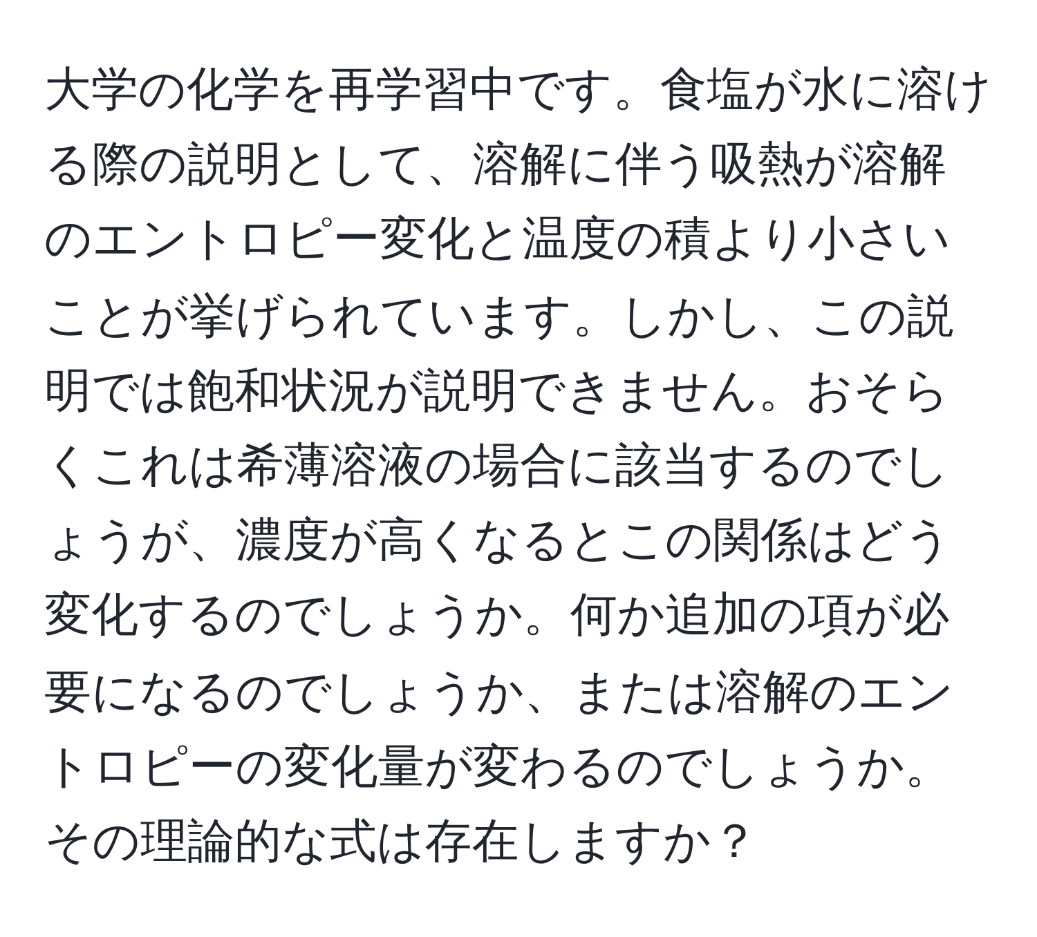 大学の化学を再学習中です。食塩が水に溶ける際の説明として、溶解に伴う吸熱が溶解のエントロピー変化と温度の積より小さいことが挙げられています。しかし、この説明では飽和状況が説明できません。おそらくこれは希薄溶液の場合に該当するのでしょうが、濃度が高くなるとこの関係はどう変化するのでしょうか。何か追加の項が必要になるのでしょうか、または溶解のエントロピーの変化量が変わるのでしょうか。その理論的な式は存在しますか？