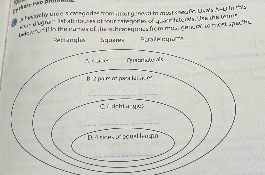 Mo 
Try these two problems. 
A hierarchy orders categories from most general to most specific. Ovals A-D in this 
Venn diagram list attributes of four categories of quadrilaterals. Use the terms 
below to fill in the names of the subcategories from most general to most specific. 
Rectangles Squares Parallelograms