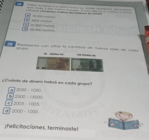 Pablo entrena a su perro todas las tardes alrededor del parque
que mide 3 800 metros lineales. Sl hoy dieron 6 vueltas a dicho
parque ¿Cuántos metros recorrieron en total?
18 500 metros
3800 metros.
22 800 metros.
38 000 metros.
20 Representa con cifras la cantidad de nuevos soles de cada
grupo
50 billetes de: 150 billetes de:
¿Cuánto de dinero habrá en cada grupo?
a 2050-1050.
b 2500-15000.
C 2005-1005.
d 2000-1000. 
¡Felicitaciones, terminaste!