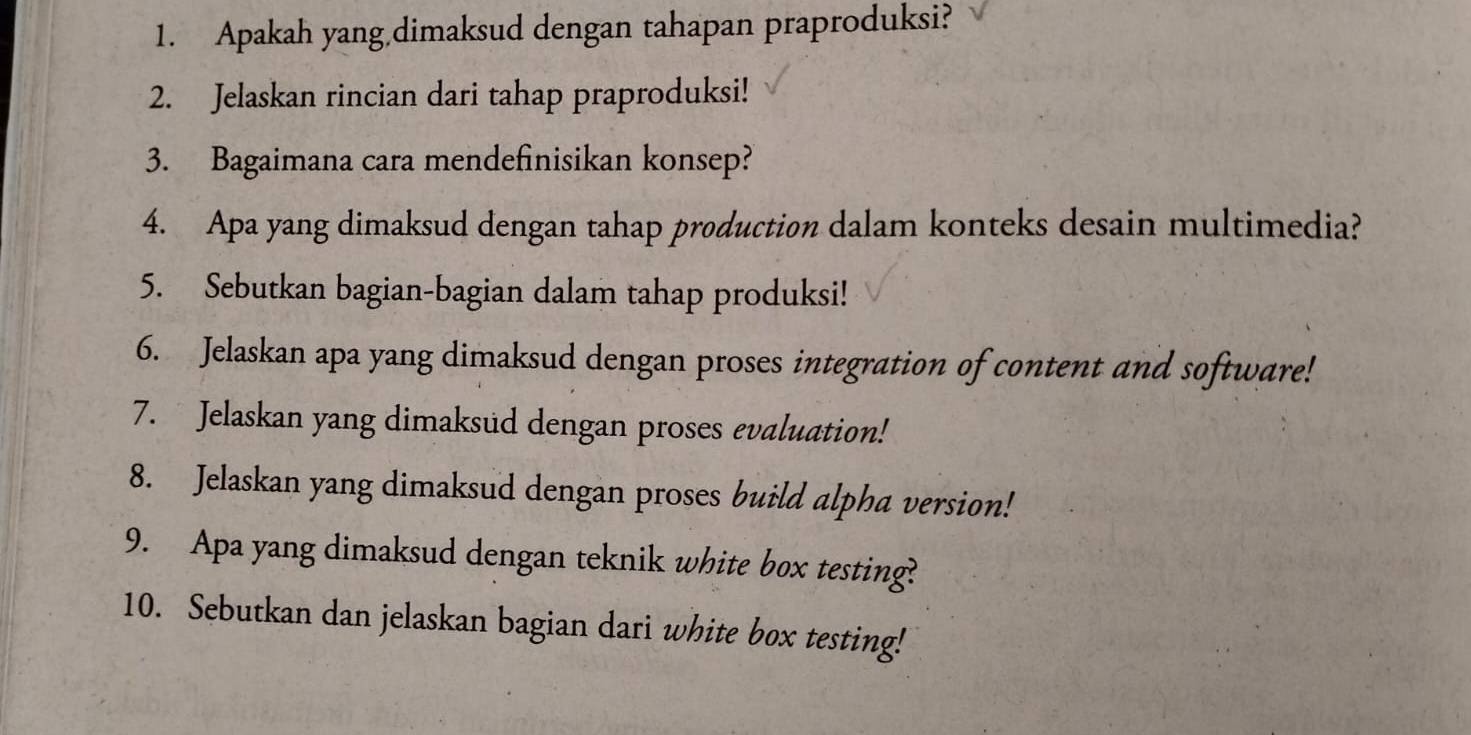 Apakah yang dimaksud dengan tahapan praproduksi? 
2. Jelaskan rincian dari tahap praproduksi! 
3. Bagaimana cara mendefinisikan konsep? 
4. Apa yang dimaksud dengan tahap production dalam konteks desain multimedia? 
5. Sebutkan bagian-bagian dalam tahap produksi! 
6. Jelaskan apa yang dimaksud dengan proses integration of content and software! 
7. Jelaskan yang dimaksud dengan proses evaluation! 
8. Jelaskan yang dimaksud dengan proses build alpha version! 
9. Apa yang dimaksud dengan teknik white box testing? 
10. Sebutkan dan jelaskan bagian dari white box testing!