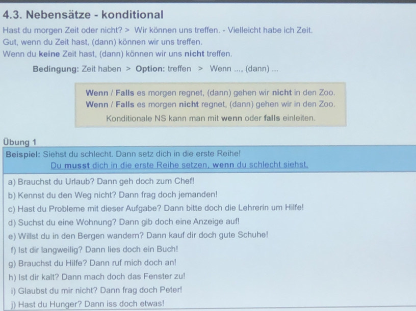 Nebensätze - konditional 
Hast du morgen Zeit oder nicht? > Wir können uns treffen. - Vielleicht habe ich Zeit. 
Gut, wenn du Zeit hast, (dann) können wir uns treffen. 
Wenn du keine Zeit hast, (dann) können wir uns nicht treffen. 
Bedingung: Zeit haben > Option: treffen > Wenn ..., (dann) ... 
Wenn / Falls es morgen regnet, (dann) gehen wir nicht in den Zoo. 
Wenn / Falls es morgen nicht regnet, (dann) gehen wir in den Zoo. 
Konditionale NS kann man mit wenn oder falls einleiten. 
Übung 1 
Beispiel: Siehst du schlecht. Dann setz dich in die erste Reihe! 
Du musst dich in die erste Reihe setzen, wenn du schlecht siehst, 
a) Brauchst du Urlaub? Dann geh doch zum Chef! 
b) Kennst du den Weg nicht? Dann frag doch jemanden! 
c) Hast du Probleme mit dieser Aufgabe? Dann bitte doch die Lehrerin um Hilfe! 
d) Suchst du eine Wohnung? Dann gib doch eine Anzeige auf! 
e) Willst du in den Bergen wandern? Dann kauf dir doch gute Schuhe! 
f) 1st dir langweilig? Dann lies doch ein Buch! 
g) Brauchst du Hilfe? Dann ruf mich doch an! 
h) Ist dir kalt? Dann mach doch das Fenster zu! 
i) Glaubst du mir nicht? Dann frag doch Peter! 
j) Hast du Hunger? Dann iss doch etwas!