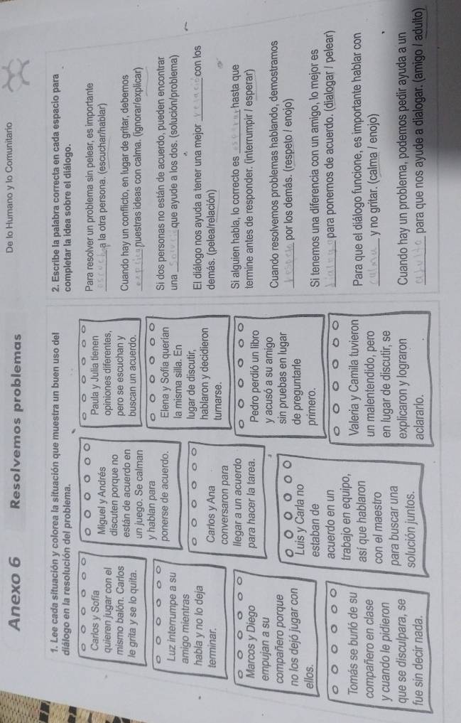 Anexo 6 Resolvemos problemas De lo Humano y lo Comunitario
1. Lee cada situación y colorea la situación que muestra un buen uso del 2. Escribe la palabra correcta en cada espacio para
diálogo en la resolución del problema. completar la idea sobre el diálogo.
Carlos y Sofía Miguel y Andrés
Paula y Julia tienen Para resolver un problema sin pelear, es importante
opiniones diferentes, _ a la otra persona. (escuchar/hablar)
quieren jugar con el discuten porque no
mismo balón. Carlos están de acuerdo en pero se escuchan y Cuando hay un conflicto, en lugar de gritar, debemos
le grita y se lo quita. un juego. Se calman buscan un acuerdo. _ nuestras ideas con calma. (ignorar/explicar)
y hablan para
Si dos personas no están de acuerdo, pueden encontrar
Luz interrumpe a su ponerse de acuerdo. Elena y Sofía querían una que ayude a los dos. (solución/problema)
la misma silla. En
amigo mientras lugar de discutir,
habla y no lo deja hablaron y decidieron El diálogo nos ayuda a tener una mejor _con los
terminar. Carlos y Ana turnarse. demás. (pelea/relación)
conversaron para
llegar a un acuerdo Si alguien habla, lo correcto es _hasta que
Marcos y Diego para hacer la tarea. Pedro perdió un libro termine antes de responder. (interrumpir / esperar)
empujan a su y acusó a su amigo
compañero porque sin pruebas en lugar Cuando resolvemos problemas hablando, demostramos
no los dejó jugar con Luis y Carla no de preguntarle _por los demás. (respeto / enojo)
ellos. estaban de primero. Si tenemos una diferencia con un amigo, lo mejor es
acuerdo en un _para ponernos de acuerdo. (dialogar / pelear)
Tomás se burló de su trabajo en equipo, Valeria y Camila tuvieron  Para que el diálogo funcione, es importante hablar con
compañero en clase así que hablaron un malentendido, pero
y cuando le pidieron con el maestro _ y no gritar. (calma / enojo)
en lugar de discutir, se
que se disculpara, se para buscar una
fue sin decir nada. solución juntos. explicaron y lograron Cuando hay un problema, podemos pedir ayuda a un
aclarario. _para que nos ayude a dialogar. (amigo / adulto)