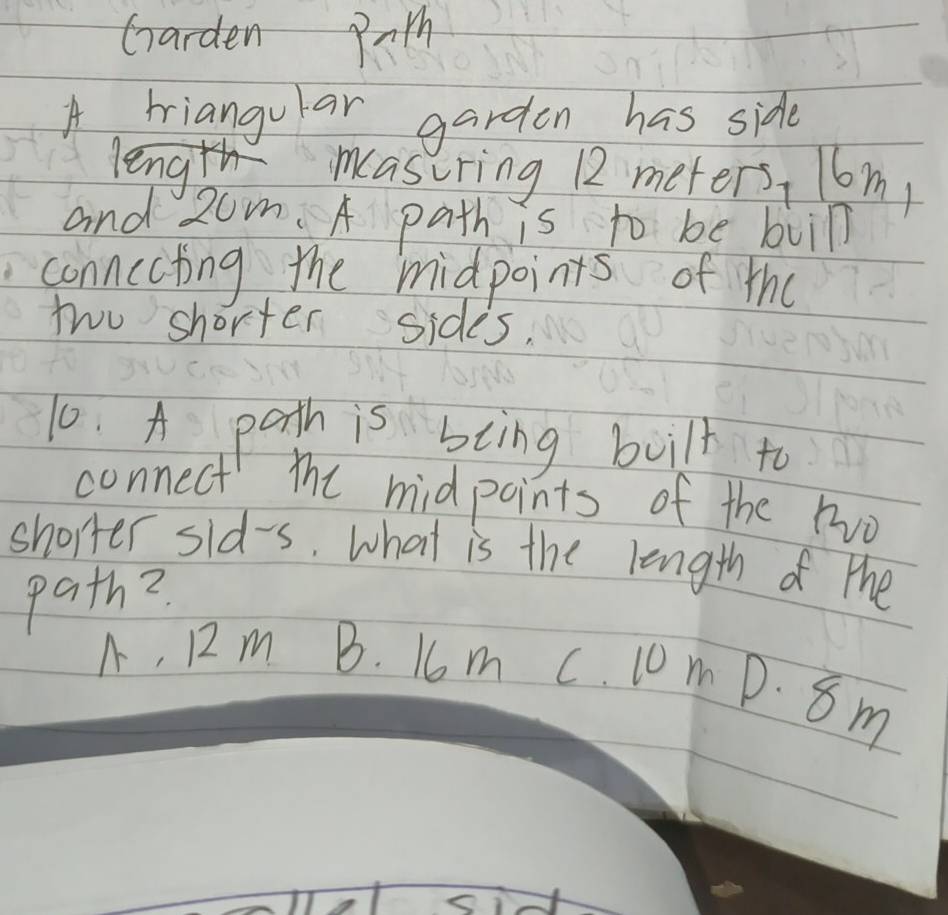 Garden Path
A tiangular garden has side
length masuring 12 meters, l6m,
and 2om. A path is to be buin
connecting the midpoints of the
two shorter sides,
10. A path is biing built to
connect the midpoints of the two
shorter sid-s. what is the length of the
path?
A, 12 m B. 16m c. 10m D. 8 m