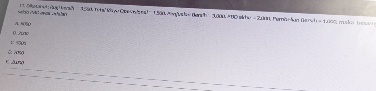 Diketahui : Rugi bersih =3.500, Total Biaya Operasional
saido PBD awal adalah =1.500 , Penjualan Bersih =3.000, PBDakhir=2.000 , Pembelian Bersih =1.000 , maka besam
A. 6000
B. 2000
C. 5000
D. 7000
E. . 8.000