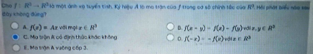 Cho f:R^3to R^3 là một ánh xạ tuyển tính. Kỷ hiệu Á là ma trận của / trong cơ sở chính tắc của R^3 Hồi phát biểu nào sau
đây khòng đúng?
A. f(x)=Ax với mội æ ∈ R^3 B. f(x-y)=f(x)-f(y) vdlendvmatrix x,y∈ R^3
C. Ma trận A cổ định thức khác không D. f(-x)=-f(x)volx∈ R^3
E. Ma trận A vường cấp 3.