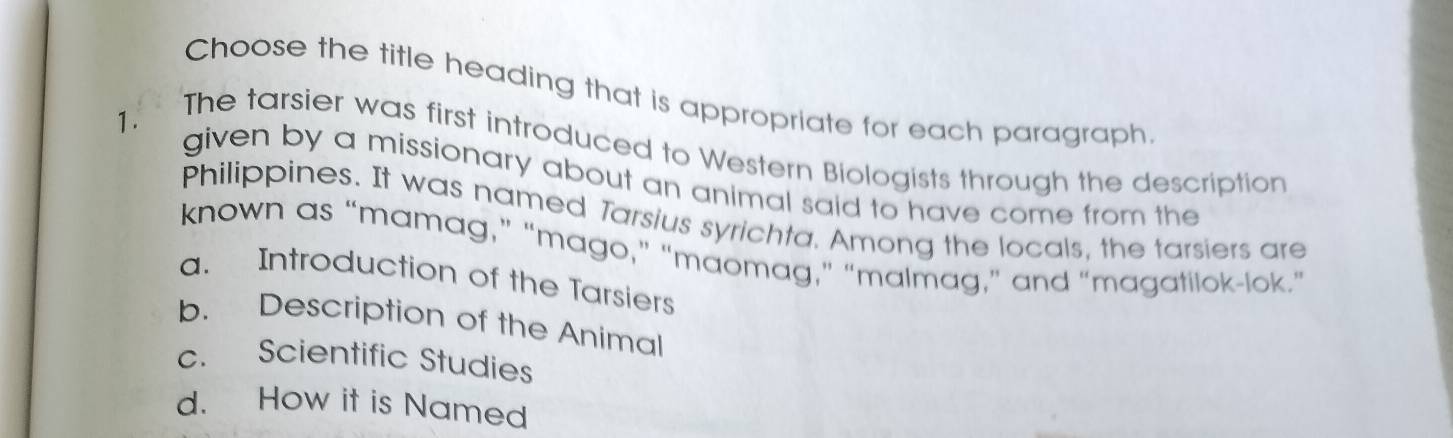 Choose the title heading that is appropriate for each paragraph
1 .
The tarsier was first introduced to Western Biologists through the description
given by a missionary about an animal said to have come from the
Philippines. It was named Tarsius syrichta. Among the locals, the tarsiers are
known as “mamag,” “mago,” “maomag,” “malmag,” and “magatilok-lok.”
a. Introduction of the Tarsiers
b. Description of the Animal
c. Scientific Studies
d. How it is Named