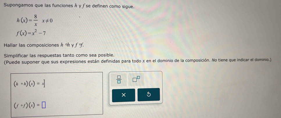 Supongamos que las funciones h y ƒ se definen como sigue.
h(x)= 8/x x!= 0
f(x)=x^2-7
Hallar las composiciones h % y f o. 
Simplificar las respuestas tanto como sea posible. 
(Puede suponer que sus expresiones están definidas para todo x en el dominio de la composición. No tiene que indicar el dominio.)
(hcirc h)(x)=x
 □ /□   □^(□)
×
(fcirc f)(x)=□