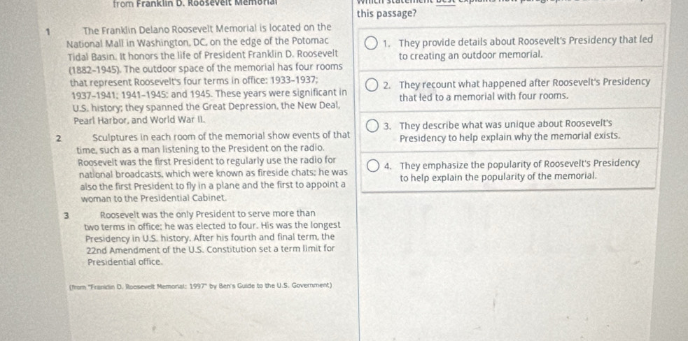 from Franklin D. Rooševelt Memona 
this passage? 
1 The Franklin Delano Roosevelt Memorial is located on the 
National Mall in Washington, DC, on the edge of the Potomac 1. They provide details about Roosevelt's Presidency that led 
Tidal Basin. It honors the life of President Franklin D. Roosevelt to creating an outdoor memorial. 
(1882-1945). The outdoor space of the memorial has four rooms 
that represent Roosevelt's four terms in office: 1933-1937; 2. They recount what happened after Roosevelt's Presidency 
1937-1941; 1941-1945; and 1945. These years were significant in that led to a memorial with four rooms. 
U.S. history; they spanned the Great Depression, the New Deal, 
Pearl Harbor, and World War II. 
3. They describe what was unique about Roosevelt's 
2 Sculptures in each room of the memorial show events of that Presidency to help explain why the memorial exists. 
time, such as a man listening to the President on the radio. 
Roosevelt was the first President to regularly use the radio for 4. They emphasize the popularity of Roosevelt's Presidency 
national broadcasts, which were known as fireside chats; he was to help explain the popularity of the memorial. 
also the first President to fly in a plane and the first to appoint a 
woman to the Presidential Cabinet. 
3 Roosevelt was the only President to serve more than 
two terms in office; he was elected to four. His was the longest 
Presidency in U.S. history. After his fourth and final term, the 
22nd Amendment of the U.S. Constitution set a term limit for 
Presidential office. 
(from ''Franidin D. Roosevelt Memorial: 1997 by Ben's Guide to the U.S. Government)