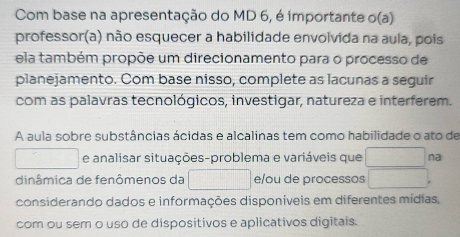 Com base na apresentação do MD 6, é importante o(a) 
professor(a) não esquecer a habilidade envolvida na aula, pois 
ela também propõe um direcionamento para o processo de 
planejamento. Com base nisso, complete as lacunas a seguir 
com as palavras tecnológicos, investigar, natureza e interferem. 
A aula sobre substâncias ácidas e alcalinas tem como habilidade o ato de 
e analisar situações-problema e variáveis que 180° na 
dinâmica de fenômenos da x_MN|= □ /□   d=□ e/ou de processos □^-
considerando dados e informações disponíveis em diferentes mídias, 
com ou sem o uso de dispositivos e aplicativos digitais.