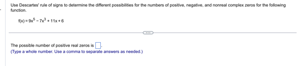 Use Descartes' rule of signs to determine the different possibilities for the numbers of positive, negative, and nonreal complex zeros for the following 
function
f(x)=9x^5-7x^3+11x+6
The possible number of positive real zeros is □. 
(Type a whole number. Use a comma to separate answers as needed.)