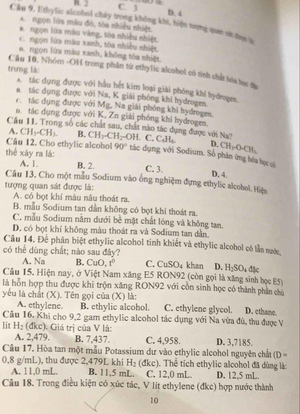 B. 2 C. 3 D. 4
Câu 9, Ethylic alcohol chảy trong không khi, hiện tượng qua sắt đợc t
A  ngọn lớa màu đô, tòa nhiều nhiệt.
a ngọn lửa màu vàng, tòa nhiều nhiệt.
Cr ngọn lửa màu xanh, tòa nhiều nhiệt,
B ngọn lửa mâu xanh, không tòa nhiệt.
trưng là:
Câu 10, Nhóm -OH trong phân tử ethylic alcohol có tính chất hóa học địc
A tác dụng được với hầu hết kim loại giải phòng khí hydrogen.
# tác dụng được với Na, K giải phóng khí hydrogen.
cá tác dụng được với Mg, Na giải phóng khí hydrogen,
n  tác dụng được với K, Zn giải phóng khí hydrogen.
Câu 11. Trong số các chất sau, chất nào tác dụng được với Na?
A. CH_3-CH_3. B. CH_3-CH_2-OH C. C_6H_6.
D. CH_3-O-CH_3.
Câu 12. Cho ethylic alcohol 90° tác dụng với Sodium. Số phản ứng hóa học có
thể xây ra là:
A. 1. B. 2. C. 3. D. 4.
Câu 13. Cho một mẫu Sodium vào ống nghiệm đựng ethylic alcohol. Hiện
tượng quan sát được là:
A. có bọt khí màu nâu thoát ra.
B. mẫu Sodium tan dần không có bọt khí thoát ra.
C. mẫu Sodium nằm dưới bề mặt chất lỏng và không tan.
D. có bọt khí không màu thoát ra và Sodium tan dần.
Câu 14. Để phân biệt ethylic alcohol tinh khiết và ethylic alcohol có lẫn nước,
có thể dùng chất; nào sau đây?
A. Na B. CuO ,t^0 C. CuSO_4 khan D. H_2SO_4 đặc
Câu 15. Hiện nay, ở Việt Nam xăng E5 RON92 (còn gọi là xăng sinh học E5)
là hỗn hợp thu được khi trộn xăng RON92 với cồn sinh học có thành phần chủ
yếu là chất (X). Tên gọi của (X) là:
A. ethylene. B. ethylic alcohol. C. ethylene glycol. D. ethane.
Câu 16. Khi cho 9,2 gam ethylic alcohol tác dụng với Na vừa đủ, thu được V
lít H_2 (đkc). Giá trị của V là:
A. 2,479. B. 7,437. C. 4,958. D. 3,7185.
Câu 17. Hòa tan một mẫu Potassium dư vào ethylic alcohol nguyên chất (D=
0,8 g/mL), thu được 2,479L khí H_2 (đkc). Thể tích ethylic alcohol đã dùng là:
A. 11,0 mL. B. 11,5 mL. C. 12,0 mL. D. 12,5 mL.
Câu 18. Trong điều kiện có xúc tác, V lít ethylene (đkc) hợp nước thành
10