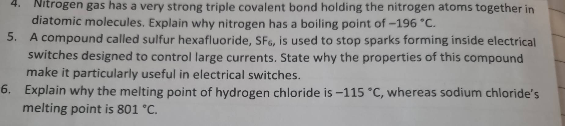 Nitrogen gas has a very strong triple covalent bond holding the nitrogen atoms together in 
diatomic molecules. Explain why nitrogen has a boiling point of -196°C. 
5. A compound called sulfur hexafluoride, SF₆, is used to stop sparks forming inside electrical 
switches designed to control large currents. State why the properties of this compound 
make it particularly useful in electrical switches. 
6. Explain why the melting point of hydrogen chloride is -115°C , whereas sodium chloride’s 
melting point is 801°C.