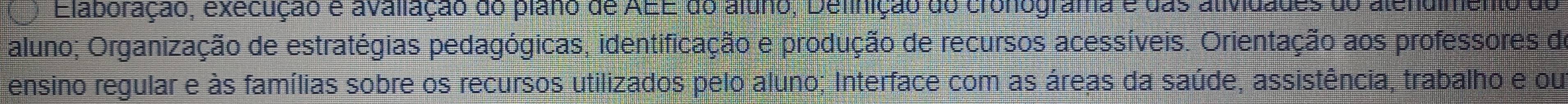 Elaboração, execução e avaliação do plano de AEE do áluno, Definição do cronograma e das atividades do atendimento de 
aluno; Organização de estratégias pedagógicas, identificação e produção de recursos acessíveis. Orientação aos professores de 
ensino regular e às famílias sobre os recursos utilizados pelo aluno; Interface com as áreas da saúde, assistência, trabalho e ou