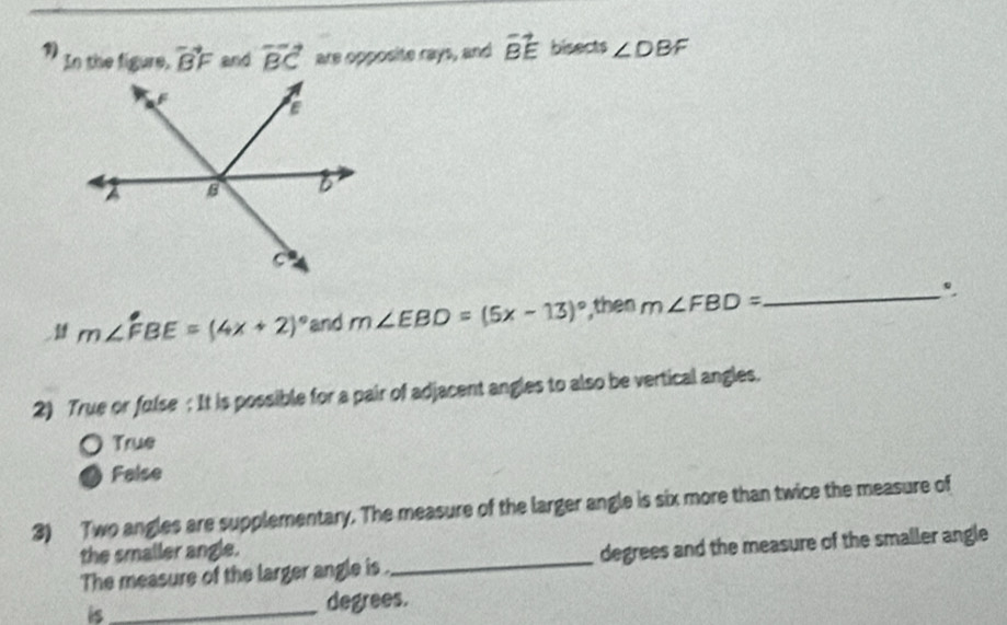 In the figure, vector BF and vector BC are opposite rays, and vector BE bisects ∠ DBF
m∠ FBE=(4x+2)^circ  and m∠ EBD=(5x-13)^circ  ,then m∠ FBD= _
2) True or fulse : It is possible for a pair of adjacent angles to also be vertical angles.
True
False
3) Two angles are supplementary. The measure of the larger angle is six more than twice the measure of
the smaller angle.
The measure of the larger angle is . _degrees and the measure of the smaller angle
is_ degrees.