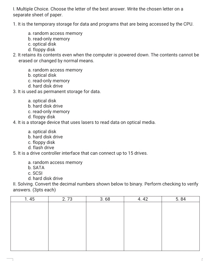 Choose the letter of the best answer. Write the chosen letter on a
separate sheet of paper.
1. It is the temporary storage for data and programs that are being accessed by the CPU.
a. random access memory
b. read-only memory
c. optical disk
d. floppy disk
2. It retains its contents even when the computer is powered down. The contents cannot be
erased or changed by normal means.
a. random access memory
b. optical disk
c. read-only memory
d. hard disk drive
3. It is used as permanent storage for data.
a. optical disk
b. hard disk drive
c. read-only memory
d. floppy disk
4. It is a storage device that uses lasers to read data on optical media.
a. optical disk
b. hard disk drive
c. floppy disk
d. flash drive
5. It is a drive controller interface that can connect up to 15 drives.
a. random access memory
b. SATA
c. SCSI
d. hard disk drive
II. Solving. Convert the decimal numbers shown below to binary. Perform checking to verify
answers. (3pts each)