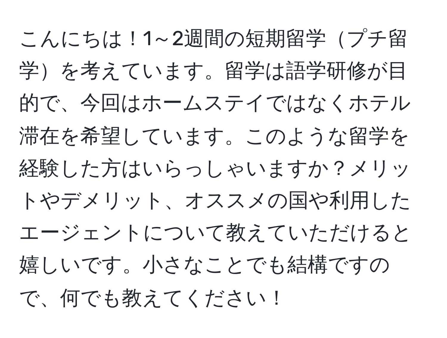 こんにちは！1～2週間の短期留学プチ留学を考えています。留学は語学研修が目的で、今回はホームステイではなくホテル滞在を希望しています。このような留学を経験した方はいらっしゃいますか？メリットやデメリット、オススメの国や利用したエージェントについて教えていただけると嬉しいです。小さなことでも結構ですので、何でも教えてください！