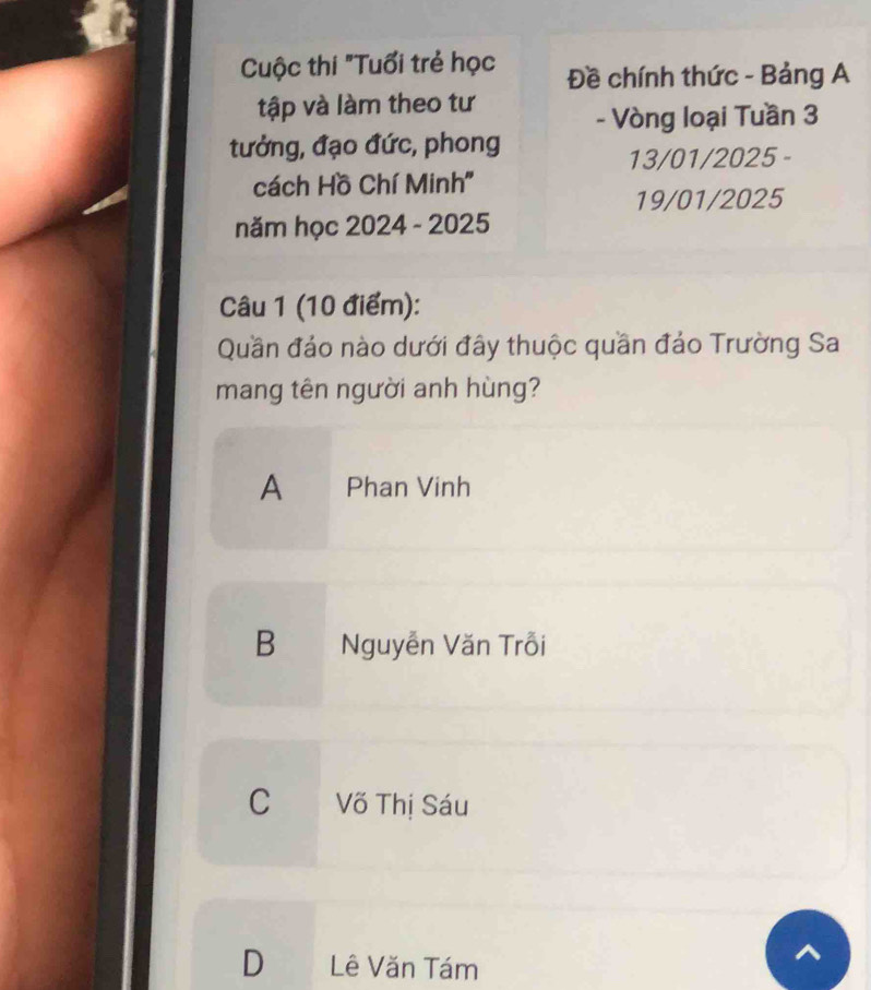 Cuộc thi "Tuổi trẻ học Đề chính thức - Bảng A
tập và làm theo tư
- Vòng loại Tuần 3
tưởng, đạo đức, phong
13/01/2025 -
cách Hồ Chí Minh''
19/01/2025
năm học 2024 - 2025
Câu 1 (10 điểm):
Quần đảo nào dưới đây thuộc quần đảo Trường Sa
mang tên người anh hùng?
A Phan Vinh
B Nguyễn Văn Trỗi
C Võ Thị Sáu
D Lê Văn Tám
^