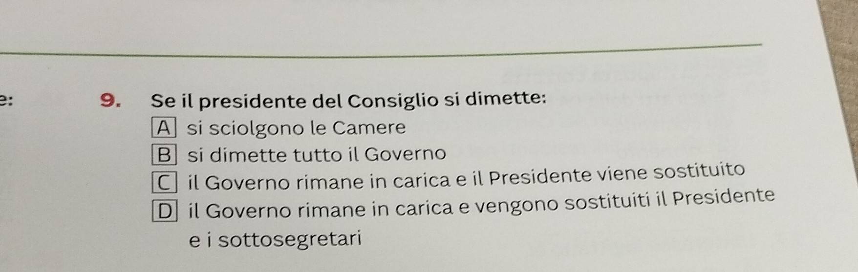 B: 9. Se il presidente del Consiglio si dimette:
A si sciolgono le Camere
B si dimette tutto il Governo
C il Governo rimane in carica e il Presidente viene sostituito
D il Governo rimane in carica e vengono sostituiti il Presidente
e i sottosegretari