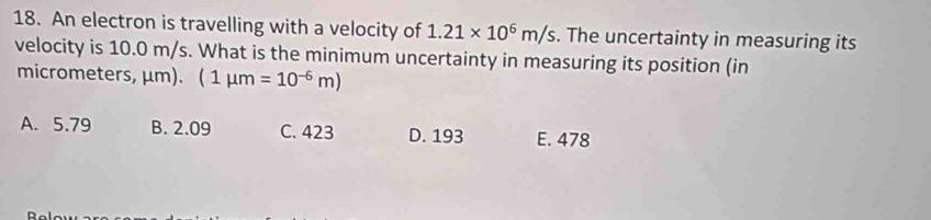 An electron is travelling with a velocity of 1.21* 10^6m/s. The uncertainty in measuring its
velocity is 10.0 m/s. What is the minimum uncertainty in measuring its position (in
micrometers, μm).  1mu m=10^(-6)m)
A. 5.79 B. 2.09 C. 423 D. 193 E. 478