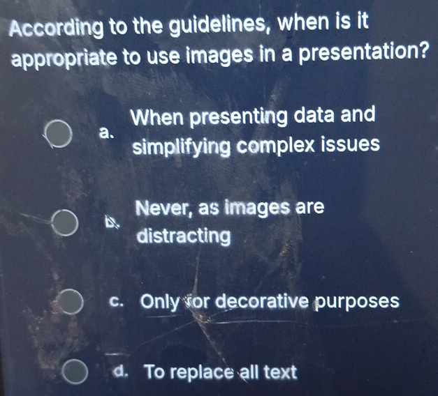 According to the guidelines, when is it
appropriate to use images in a presentation?
When presenting data and
a.
simplifying complex issues
Never, as images are
distracting
c. Only for decorative purposes
d. To replace all text