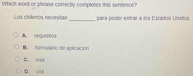 Which word or phrase correctly completes this sentence?
Los chilenos necesitan _para poder entrar a los Estados Unidos.
A. requisitos
B. formulario de aplicación
C. visa
D. cita