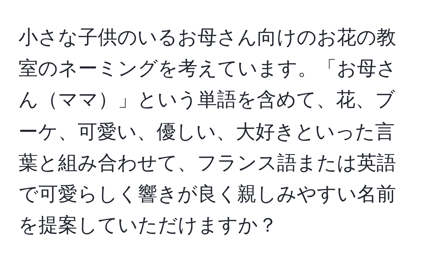 小さな子供のいるお母さん向けのお花の教室のネーミングを考えています。「お母さんママ」という単語を含めて、花、ブーケ、可愛い、優しい、大好きといった言葉と組み合わせて、フランス語または英語で可愛らしく響きが良く親しみやすい名前を提案していただけますか？