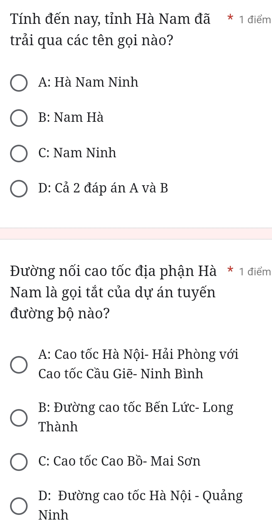 Tính đến nay, tỉnh Hà Nam đã * 1 điểm
trải qua các tên gọi nào?
A: Hà Nam Ninh
B: Nam Hà
C: Nam Ninh
D: Cả 2 đáp án A và B
Đường nối cao tốc địa phận Hà * 1 điểm
Nam là gọi tắt của dự án tuyến
đường bộ nào?
A: Cao tốc Hà Nội- Hải Phòng với
Cao tốc Cầu Giẽ- Ninh Bình
B: Đường cao tốc Bến Lức- Long
Thành
C: Cao tốc Cao Bồ- Mai Sơn
D: Đường cao tốc Hà Nội - Quảng
Ninh