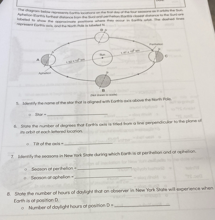 The diagram below represents Earth's locations on the first day of the four seasons as it orbits the Sun.
Aphelion (Earth's farthest distance from the Sun) and perihelion (Earth's closest distance to the Sun) are
labeled to show the approximate positions where they occur in Earth's orbit. The dashed lines
represent Earth's axis, and the North Pole is labeled N.
(Not drawn to scale)
5. Identify the name of the star that is aligned with Earth's axis above the North Pole.
Star =_
6. State the number of degrees that Earth's axis is titled from a line perpendicular to the plane of
its orbit at each lettered location.
Tilt of the axis =
_
7. Identify the seasons in New York State during which Earth is at perihelion and at aphelion.
Season at perihelion =
_
Season at aphelion =_
8. State the number of hours of daylight that an observer in New York State will experience when
Earth is at position D.
Number of daylight hours at position D= _