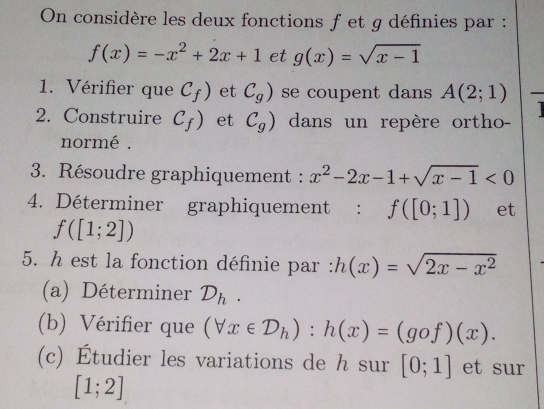 On considère les deux fonctions f et g définies par :
f(x)=-x^2+2x+1 et g(x)=sqrt(x-1)
1. Vérifier que C_f) et C_g) se coupent dans A(2;1)
2. Construire C_f) et C_g) dans un repère ortho- 
normé . 
3. Résoudre graphiquement : x^2-2x-1+sqrt(x-1)<0</tex> 
4. Déterminer graphiquement : f([0;1]) et
f([1;2])
5. h est la fonction définie par : h(x)=sqrt(2x-x^2)
(a) Déterminer D_h. 
(b) Vérifier que (forall x∈ D_h):h(x)=(gof)(x). 
(c) Étudier les variations de h sur [0;1] et sur
[1;2]