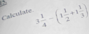 15 3 1/4 -(1 1/2 +1 1/3 )
Calculate.