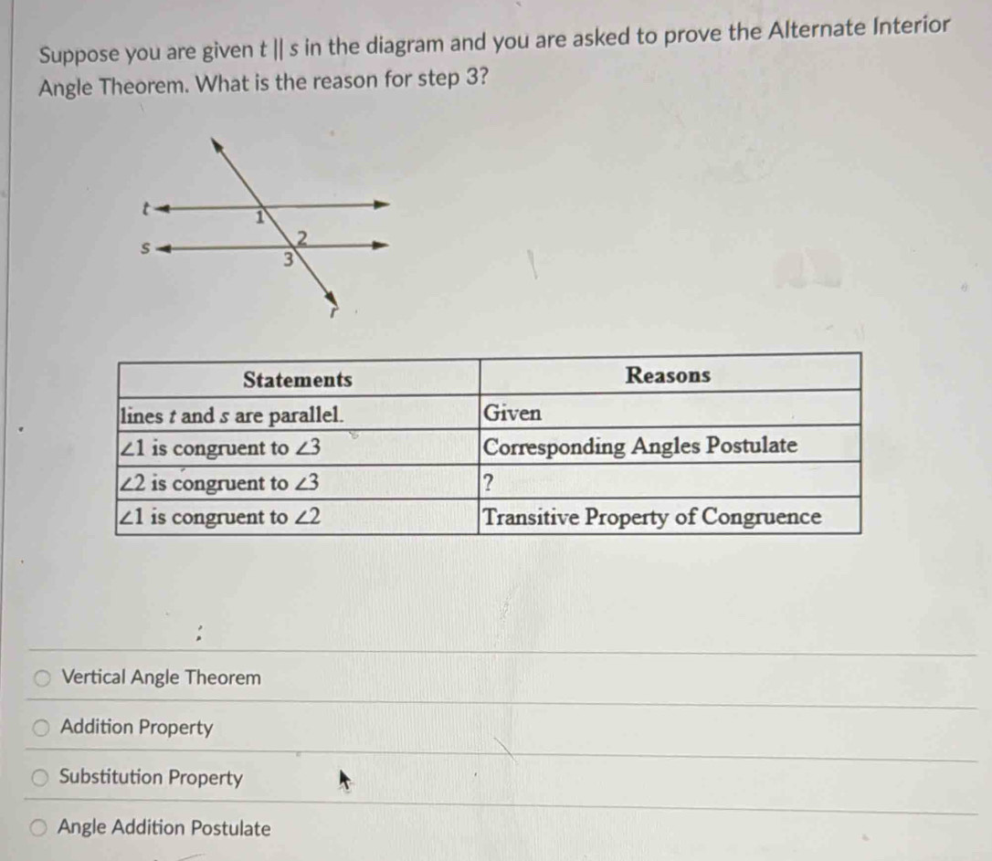 Suppose you are given tparallel s in the diagram and you are asked to prove the Alternate Interior
Angle Theorem. What is the reason for step 3?
Statements Reasons
lines t and s are parallel. Given
∠ 1 is congruent to ∠ 3 Corresponding Angles Postulate
∠ 2 is congruent to ∠ 3 ?
∠ 1 is congruent to ∠ 2 Transitive Property of Congruence
Vertical Angle Theorem
Addition Property
Substitution Property
Angle Addition Postulate