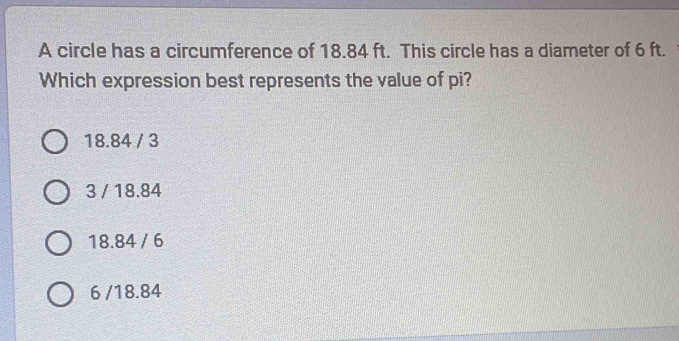 A circle has a circumference of 18.84 ft. This circle has a diameter of 6 ft.
Which expression best represents the value of pi?
18.84 / 3
3 / 18.84
18.84 / 6
6 /18.84